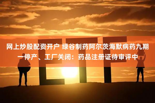 网上炒股配资开户 绿谷制药阿尔茨海默病药九期一停产、工厂关闭：药品注册证待审评中
