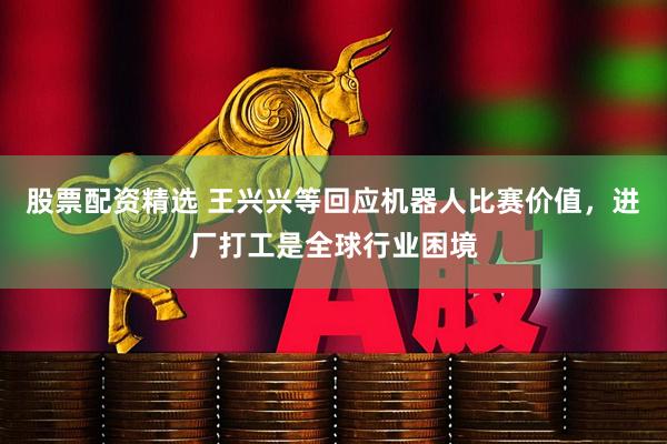 股票配资精选 王兴兴等回应机器人比赛价值，进厂打工是全球行业困境
