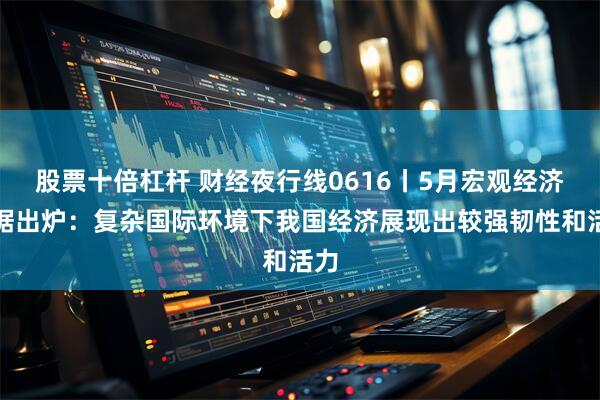 股票十倍杠杆 财经夜行线0616丨5月宏观经济数据出炉：复杂国际环境下我国经济展现出较强韧性和活力
