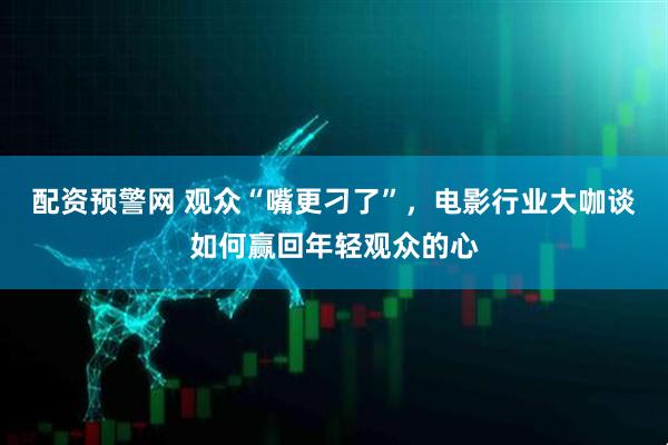 配资预警网 观众“嘴更刁了”，电影行业大咖谈如何赢回年轻观众的心