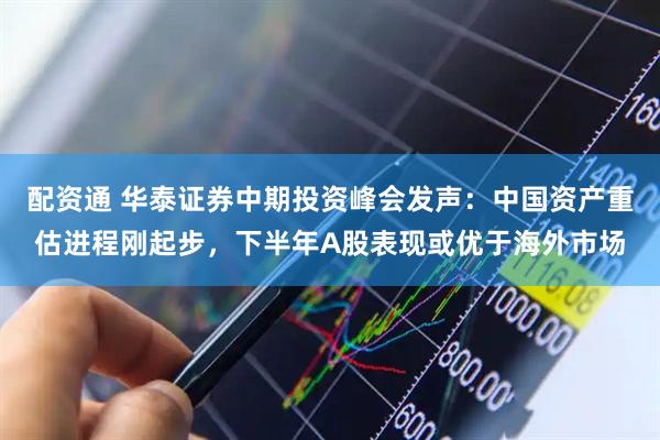 配资通 华泰证券中期投资峰会发声：中国资产重估进程刚起步，下半年A股表现或优于海外市场