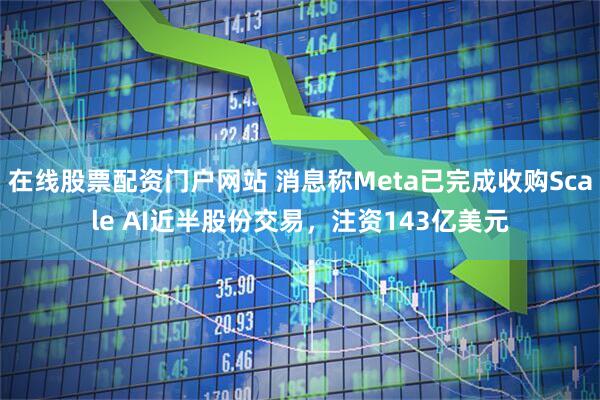在线股票配资门户网站 消息称Meta已完成收购Scale AI近半股份交易，注资143亿美元