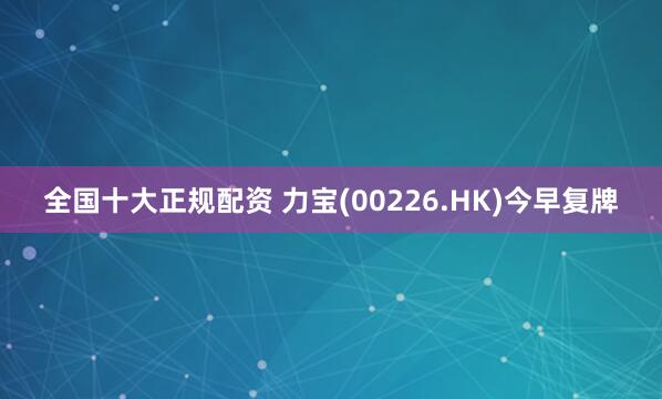 全国十大正规配资 力宝(00226.HK)今早复牌