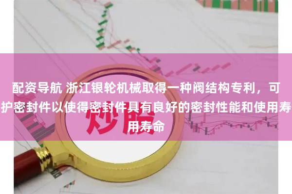 配资导航 浙江银轮机械取得一种阀结构专利，可保护密封件以使得密封件具有良好的密封性能和使用寿命