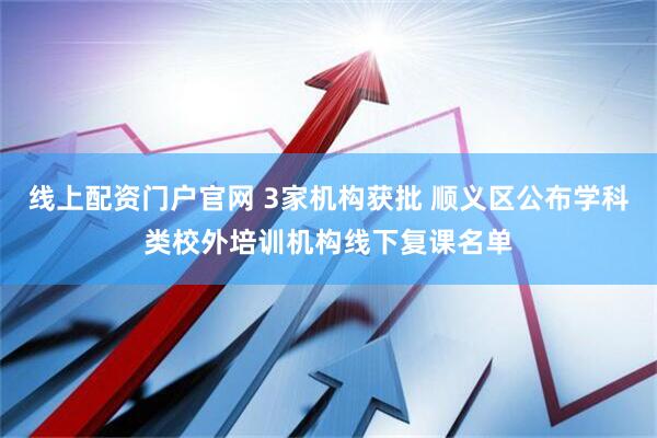 线上配资门户官网 3家机构获批 顺义区公布学科类校外培训机构线下复课名单