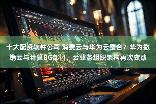 十大配资软件公司 消费云与华为云整合？华为撤销云与计算BG部门，云业务组织架构再次变动