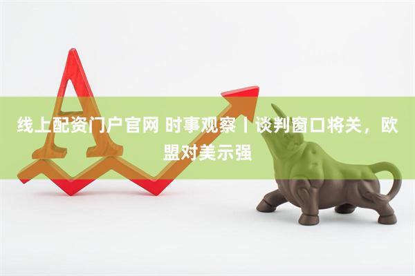 线上配资门户官网 时事观察丨谈判窗口将关，欧盟对美示强