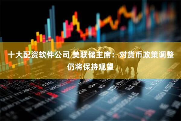 十大配资软件公司 美联储主席：对货币政策调整仍将保持观望
