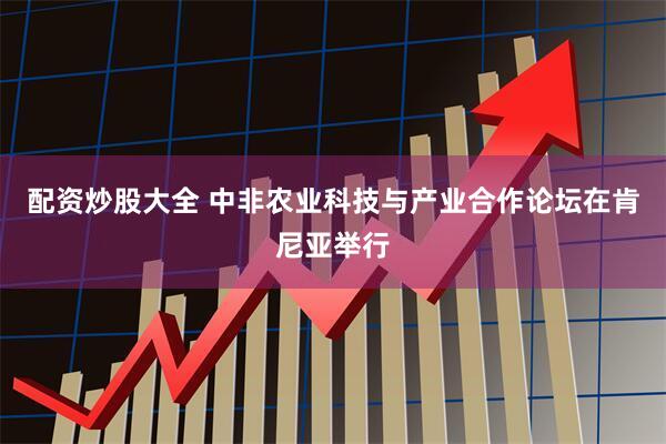 配资炒股大全 中非农业科技与产业合作论坛在肯尼亚举行