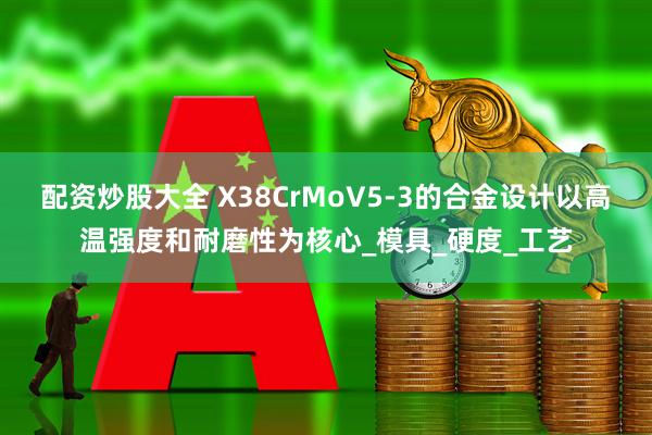 配资炒股大全 X38CrMoV5-3的合金设计以高温强度和耐磨性为核心_模具_硬度_工艺