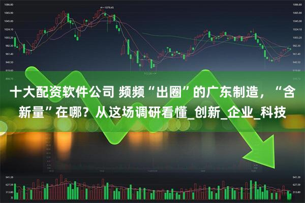 十大配资软件公司 频频“出圈”的广东制造，“含新量”在哪？从这场调研看懂_创新_企业_科技