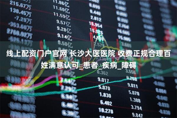 线上配资门户官网 长沙大医医院 收费正规合理百姓满意认可_患者_疾病_障碍