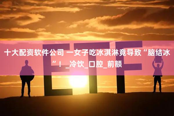 十大配资软件公司 一女子吃冰淇淋竟导致“脑结冰”！_冷饮_口腔_前额