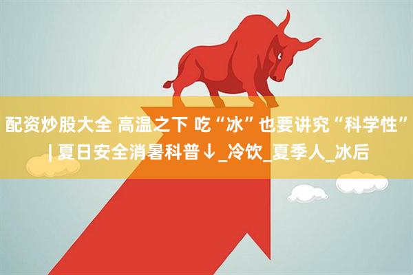 配资炒股大全 高温之下 吃“冰”也要讲究“科学性” | 夏日安全消暑科普↓_冷饮_夏季人_冰后