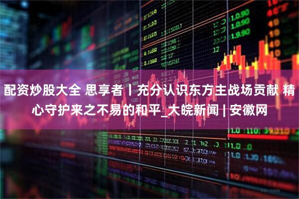 配资炒股大全 思享者丨充分认识东方主战场贡献 精心守护来之不易的和平_大皖新闻 | 安徽网