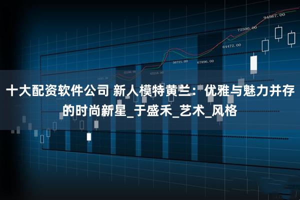 十大配资软件公司 新人模特黄兰：优雅与魅力并存的时尚新星_于盛禾_艺术_风格
