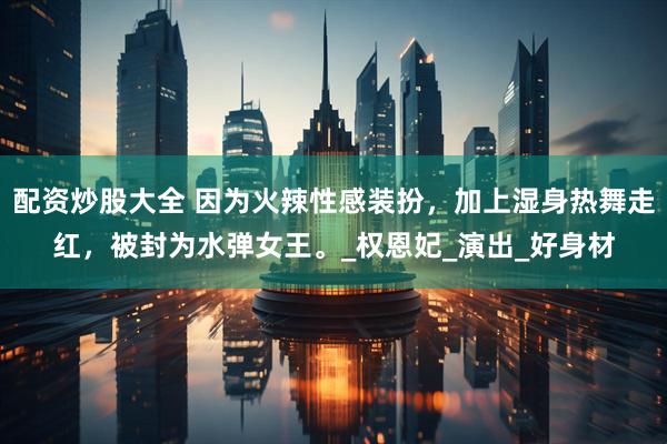 配资炒股大全 因为火辣性感装扮，加上湿身热舞走红，被封为水弹女王。_权恩妃_演出_好身材