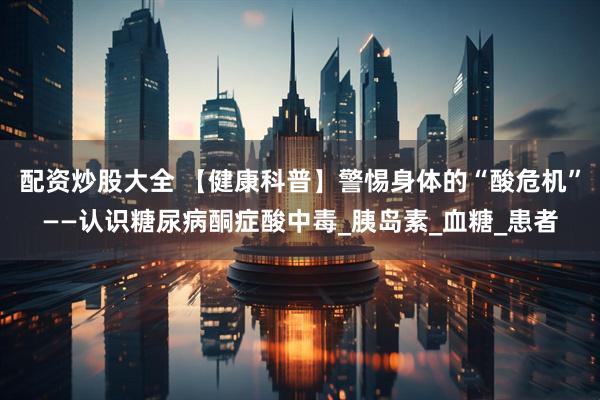 配资炒股大全 【健康科普】警惕身体的“酸危机”——认识糖尿病酮症酸中毒_胰岛素_血糖_患者