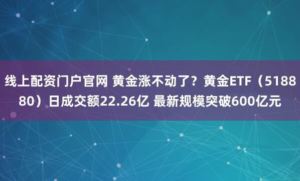 线上配资门户官网 黄金涨不动了?黄金ETF(518880)日成交额22.26亿 最新规模突破600亿元