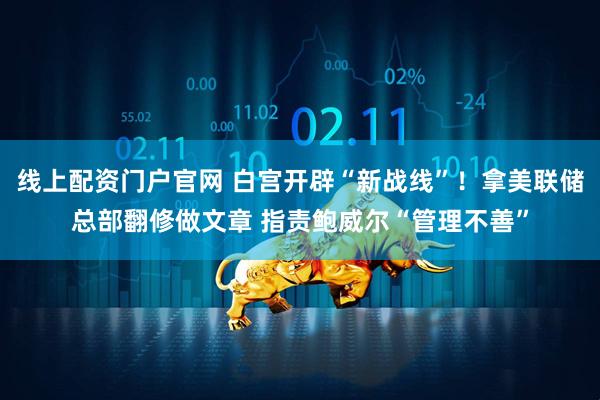 线上配资门户官网 白宫开辟“新战线”！拿美联储总部翻修做文章 指责鲍威尔“管理不善”
