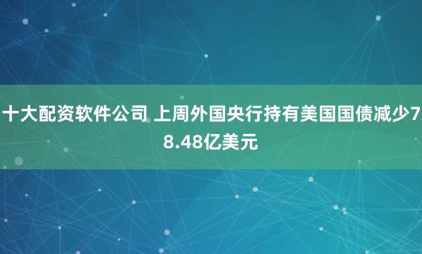 十大配资软件公司 上周外国央行持有美国国债减少78.48亿美元