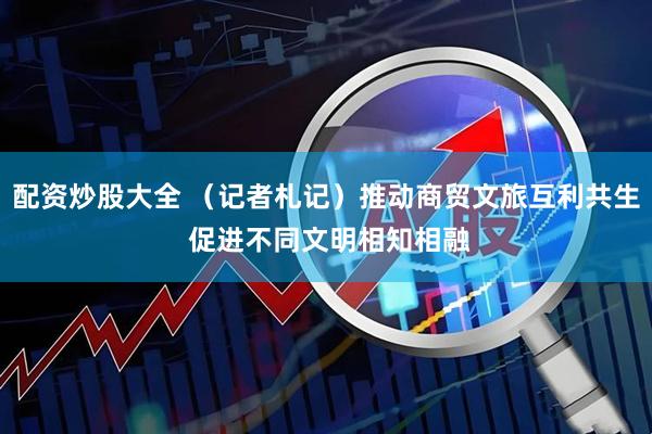 配资炒股大全 （记者札记）推动商贸文旅互利共生 促进不同文明相知相融
