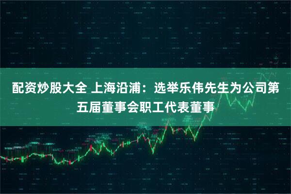 配资炒股大全 上海沿浦：选举乐伟先生为公司第五届董事会职工代表董事