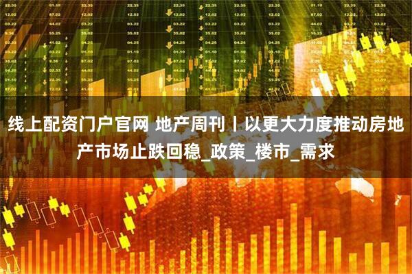 线上配资门户官网 地产周刊丨以更大力度推动房地产市场止跌回稳_政策_楼市_需求