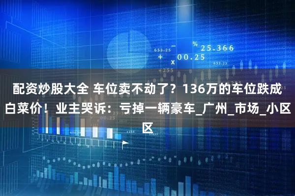 配资炒股大全 车位卖不动了？136万的车位跌成白菜价！业主哭诉：亏掉一辆豪车_广州_市场_小区