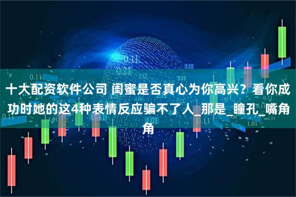十大配资软件公司 闺蜜是否真心为你高兴？看你成功时她的这4种表情反应骗不了人_那是_瞳孔_嘴角