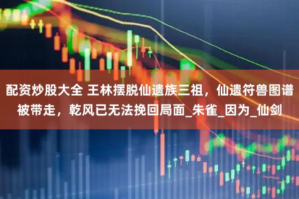 配资炒股大全 王林摆脱仙遗族三祖，仙遗符兽图谱被带走，乾风已无法挽回局面_朱雀_因为_仙剑