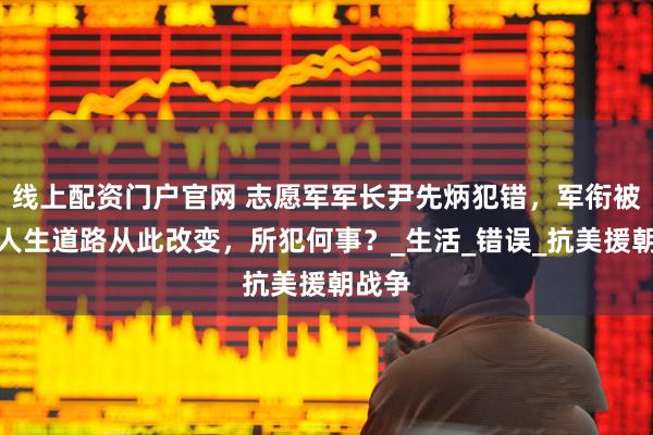 线上配资门户官网 志愿军军长尹先炳犯错,军衔被降,人生道路从此改变,所犯何事?_生活_错误_抗美援朝战争