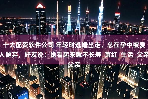 十大配资软件公司 年轻时逃婚出走，总在孕中被爱人抛弃，好友说：她看起来就不长寿_萧红_生活_父亲