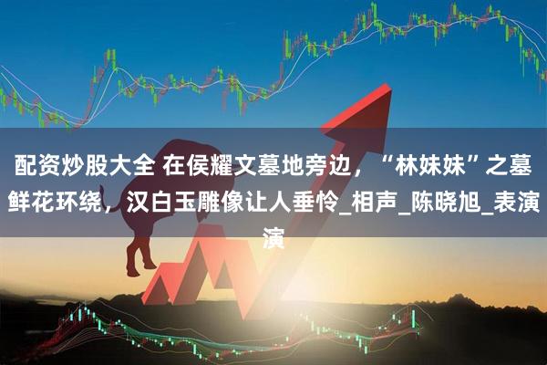 配资炒股大全 在侯耀文墓地旁边,“林妹妹”之墓鲜花环绕,汉白玉雕像让人垂怜_相声_陈晓旭_表演