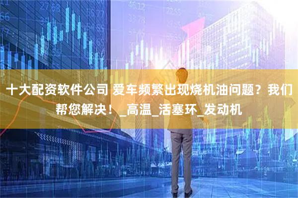 十大配资软件公司 爱车频繁出现烧机油问题?我们帮您解决!_高温_活塞环_发动机