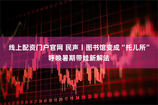 线上配资门户官网 民声丨图书馆变成“托儿所”呼唤暑期带娃新解法