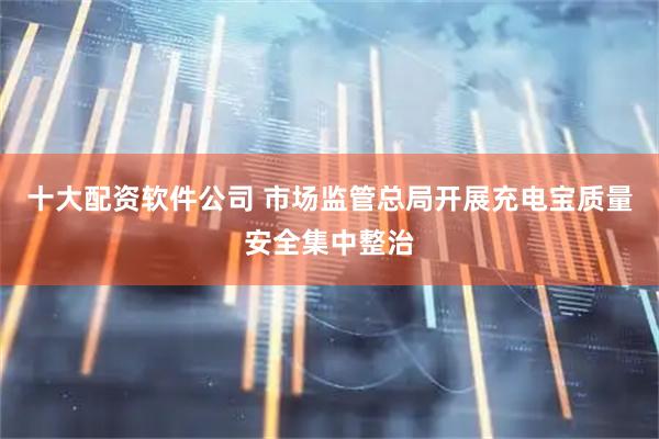 十大配资软件公司 市场监管总局开展充电宝质量安全集中整治