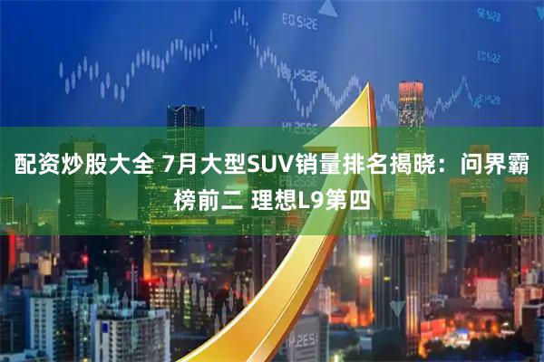 配资炒股大全 7月大型SUV销量排名揭晓：问界霸榜前二 理想L9第四