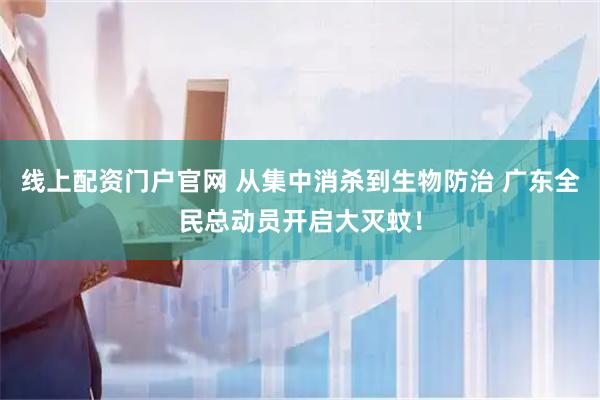 线上配资门户官网 从集中消杀到生物防治 广东全民总动员开启大灭蚊！