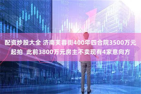 配资炒股大全 济南芙蓉街400年四合院3500万元起拍  此前3800万元房主不卖现有4家意向方