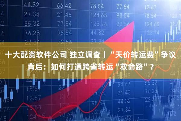 十大配资软件公司 独立调查丨“天价转运费”争议背后:如何打通跨省转运“救命路”?