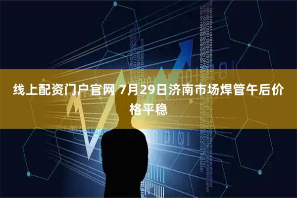 线上配资门户官网 7月29日济南市场焊管午后价格平稳