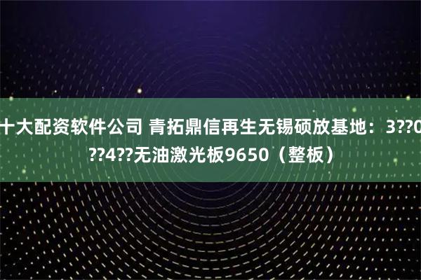 十大配资软件公司 青拓鼎信再生无锡硕放基地：3??0??4??无油激光板9650（整板）