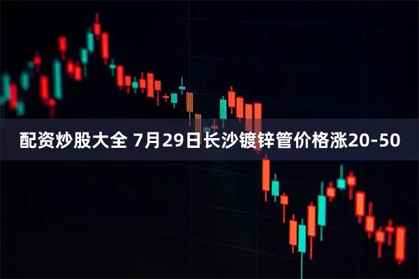 配资炒股大全 7月29日长沙镀锌管价格涨20-50