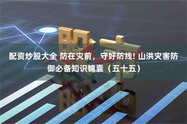 配资炒股大全 防在灾前，守好防线! 山洪灾害防御必备知识锦囊（五十五）