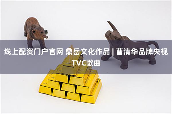 线上配资门户官网 鼎岳文化作品 | 曹清华品牌央视TVC歌曲