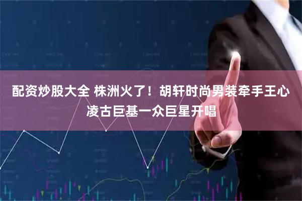配资炒股大全 株洲火了！胡轩时尚男装牵手王心凌古巨基一众巨星开唱