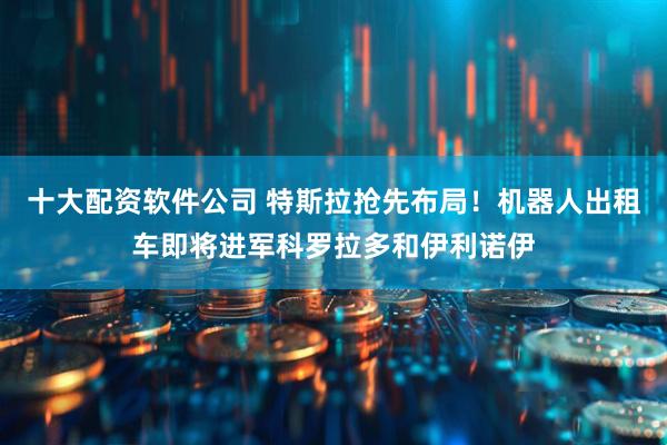 十大配资软件公司 特斯拉抢先布局！机器人出租车即将进军科罗拉多和伊利诺伊