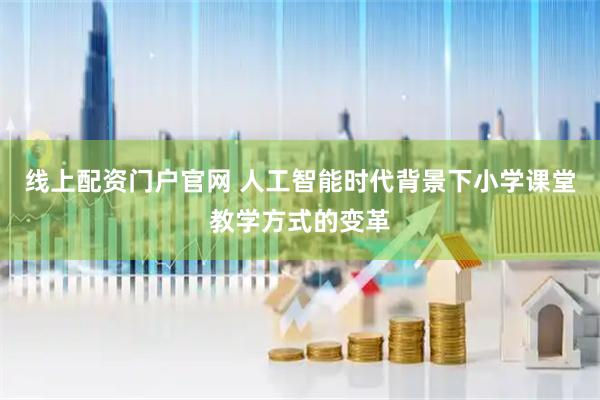 线上配资门户官网 人工智能时代背景下小学课堂教学方式的变革